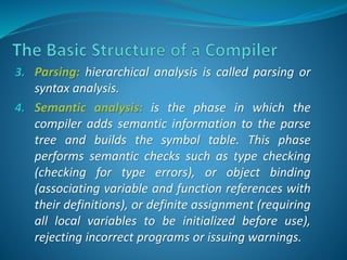 3. Parsing: hierarchical analysis is called parsing or 
syntax analysis. 
4. Semantic analysis: is the phase in which the 
compiler adds semantic information to the parse 
tree and builds the symbol table. This phase 
performs semantic checks such as type checking 
(checking for type errors), or object binding 
(associating variable and function references with 
their definitions), or definite assignment (requiring 
all local variables to be initialized before use), 
rejecting incorrect programs or issuing warnings. 
 