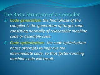 5. Code generation: the final phase of the 
compiler is the generation of target code 
consisting normally of relocatable machine 
code or assembly code. 
6. Code optimization: the code optimization 
phase attempts to improve the 
intermediate code, so that faster-running 
machine code will result. 
 