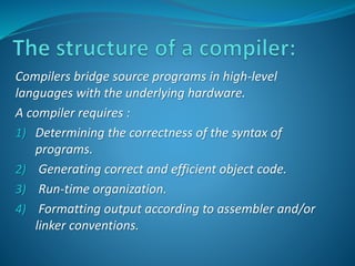 Compilers bridge source programs in high-level 
languages with the underlying hardware. 
A compiler requires : 
1) Determining the correctness of the syntax of 
programs. 
2) Generating correct and efficient object code. 
3) Run-time organization. 
4) Formatting output according to assembler and/or 
linker conventions. 
 
