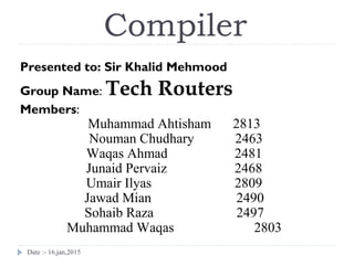 Date :- 16,jan,2015
Compiler
Presented to: Sir Khalid Mehmood
Group Name: Tech Routers
Members:
Muhammad Ahtisham 2813
Nouman Chudhary 2463
Waqas Ahmad 2481
Junaid Pervaiz 2468
Umair Ilyas 2809
Jawad Mian 2490
Sohaib Raza 2497
Muhammad Waqas 2803
 
