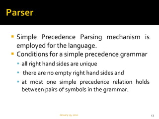 Simple Precedence Parsing mechanism is employed for the language.  Conditions for a simple precedence grammar all right hand sides are unique there are no empty right hand sides and  at most one simple precedence relation holds between pairs of symbols in the grammar. January 29, 2010 