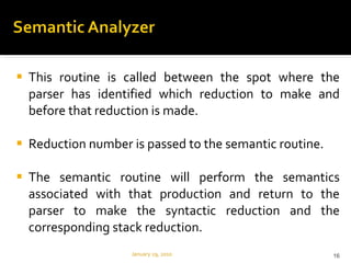 This routine is called between the spot where the parser has identified which reduction to make and before that reduction is made. Reduction number is passed to the semantic routine. The semantic routine will perform the semantics associated with that production and return to the parser to make the syntactic reduction and the corresponding stack reduction. January 29, 2010 