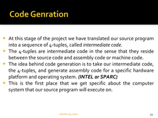 At this stage of the project we have translated our source program into a sequence of 4-tuples, called  intermediate code. The 4-tuples are intermediate code in the sense that they reside between the source code and assembly code or machine code.  The idea behind code generation is to take our intermediate code, the 4-tuples, and generate assembly code for a specific hardware platform and operating system.  (INTEL or SPARC) This is the first place that we get specific about the computer system that our source program will execute on. January 29, 2010 