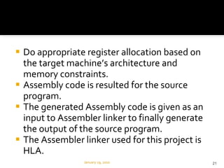 Do appropriate register allocation based on the target machine’s architecture and memory constraints. Assembly code is resulted for the source program. The generated Assembly code is given as an input to Assembler linker to finally generate the output of the source program. The Assembler linker used for this project is HLA. January 29, 2010 