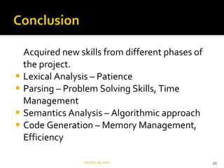 Acquired new skills from different phases of the project. Lexical Analysis – Patience Parsing – Problem Solving Skills, Time Management Semantics Analysis – Algorithmic approach Code Generation – Memory Management, Efficiency January 29, 2010 