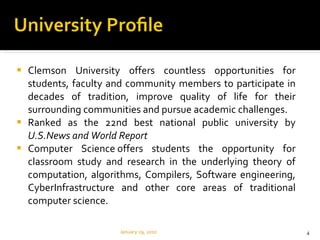 Clemson University offers countless opportunities for students, faculty and community members to participate in decades of tradition, improve quality of life for their surrounding communities and pursue academic challenges. Ranked as the 22nd best national public university by  U.S.News and World Report Computer Science offers students the opportunity for classroom study and research in the underlying theory of computation, algorithms, Compilers, Software engineering, CyberInfrastructure and other core areas of traditional computer science. January 29, 2010 