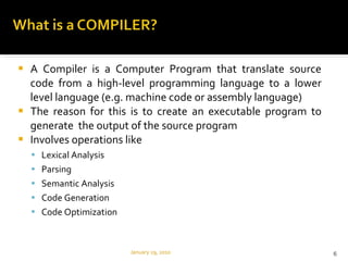A Compiler is a Computer Program that translate source code from a high-level programming language to a lower level language (e.g. machine code or assembly language)  The reason for this is to create an executable program to generate  the output of the source program Involves operations like  Lexical Analysis Parsing Semantic Analysis Code Generation Code Optimization  January 29, 2010 