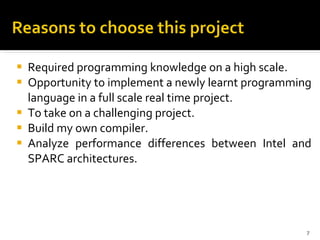 Required programming knowledge on a high scale. Opportunity to implement a newly learnt programming language in a full scale real time project. To take on a challenging project. Build my own compiler.  Analyze performance differences between Intel and SPARC architectures. 