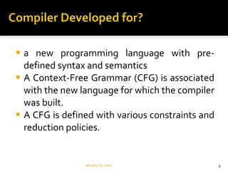 a new programming language with pre-defined syntax and semantics A Context-Free Grammar (CFG) is associated with the new language for which the compiler was built.  A CFG is defined with various constraints and reduction policies.  January 29, 2010 