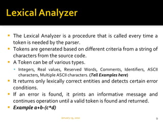 The Lexical Analyzer is a procedure that is called every time a token is needed by the parser.  Tokens are generated based on different criteria from a string of characters from the source code. A Token can be of various types. Integers, Real values, Reserved Words, Comments, Identifiers, ASCII characters, Multiple ASCII characters.  ( Tell Examples here ) It returns only lexically correct entities and detects certain error conditions.  If an error is found, it prints an informative message and continues operation until a valid token is found and returned. Example a+b-(c*d) January 29, 2010 