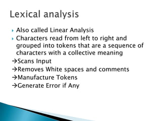  Also called Linear Analysis
 Characters read from left to right and
  grouped into tokens that are a sequence of
  characters with a collective meaning
Scans Input
Removes White spaces and comments
Manufacture Tokens
Generate Error if Any
 