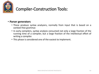 Compiler-Construction Tools:
• Parser generators
• These produce syntax analyzers, normally from input that is based on a
context-free grammar.
• In early compilers, syntax analysis consumed not only a large fraction of the
running time of a compiler, but a large fraction of the intellectual effort of
writing a compiler.
• This phase is considered one of the easiest to implement.
ANKUR SRIVASTAVA ASSISTANT PROFESSOR JIT 102
 