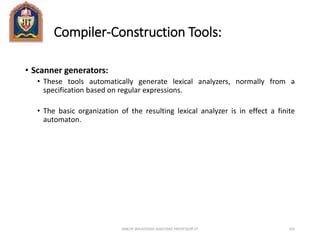 Compiler-Construction Tools:
• Scanner generators:
• These tools automatically generate lexical analyzers, normally from a
specification based on regular expressions.
• The basic organization of the resulting lexical analyzer is in effect a finite
automaton.
ANKUR SRIVASTAVA ASSISTANT PROFESSOR JIT 103
 