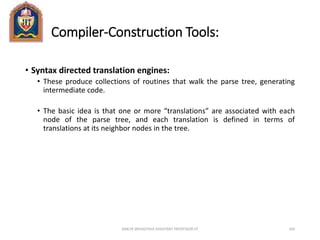 Compiler-Construction Tools:
• Syntax directed translation engines:
• These produce collections of routines that walk the parse tree, generating
intermediate code.
• The basic idea is that one or more “translations” are associated with each
node of the parse tree, and each translation is defined in terms of
translations at its neighbor nodes in the tree.
ANKUR SRIVASTAVA ASSISTANT PROFESSOR JIT 104
 