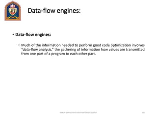 Data-flow engines:
• Data-flow engines:
• Much of the information needed to perform good code optimization involves
“data-flow analysis,” the gathering of information how values are transmitted
from one part of a program to each other part.
ANKUR SRIVASTAVA ASSISTANT PROFESSOR JIT 106
 