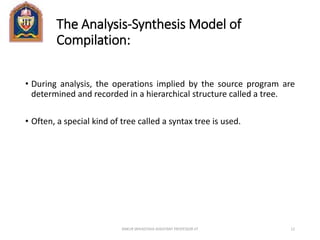 The Analysis-Synthesis Model of
Compilation:
• During analysis, the operations implied by the source program are
determined and recorded in a hierarchical structure called a tree.
• Often, a special kind of tree called a syntax tree is used.
ANKUR SRIVASTAVA ASSISTANT PROFESSOR JIT 12
 