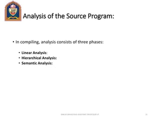 Analysis of the Source Program:
• In compiling, analysis consists of three phases:
• Linear Analysis:
• Hierarchical Analysis:
• Semantic Analysis:
ANKUR SRIVASTAVA ASSISTANT PROFESSOR JIT 15
 