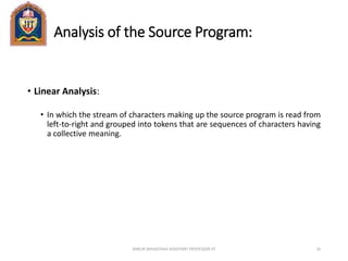 Analysis of the Source Program:
• Linear Analysis:
• In which the stream of characters making up the source program is read from
left-to-right and grouped into tokens that are sequences of characters having
a collective meaning.
ANKUR SRIVASTAVA ASSISTANT PROFESSOR JIT 16
 