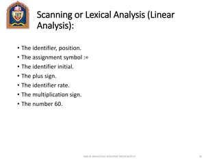 Scanning or Lexical Analysis (Linear
Analysis):
• The identifier, position.
• The assignment symbol :=
• The identifier initial.
• The plus sign.
• The identifier rate.
• The multiplication sign.
• The number 60.
ANKUR SRIVASTAVA ASSISTANT PROFESSOR JIT 18
 