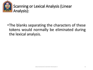 Scanning or Lexical Analysis (Linear
Analysis):
•The blanks separating the characters of these
tokens would normally be eliminated during
the lexical analysis.
ANKUR SRIVASTAVA ASSISTANT PROFESSOR JIT 19
 