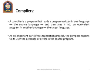 Compilers:
• A compiler is a program that reads a program written in one language
–– the source language –– and translates it into an equivalent
program in another language –– the target language.
• As an important part of this translation process, the compiler reports
to its user the presence of errors in the source program.
ANKUR SRIVASTAVA ASSISTANT PROFESSOR JIT 2
 