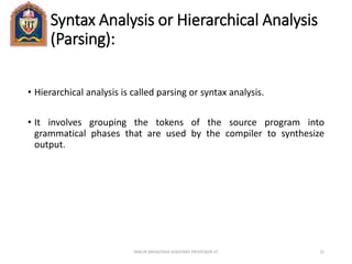Syntax Analysis or Hierarchical Analysis
(Parsing):
• Hierarchical analysis is called parsing or syntax analysis.
• It involves grouping the tokens of the source program into
grammatical phases that are used by the compiler to synthesize
output.
ANKUR SRIVASTAVA ASSISTANT PROFESSOR JIT 21
 