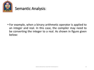 Semantic Analysis:
• For example, when a binary arithmetic operator is applied to
an integer and real. In this case, the compiler may need to
be converting the integer to a real. As shown in figure given
below:
ANKUR SRIVASTAVA ASSISTANT PROFESSOR JIT 29
 