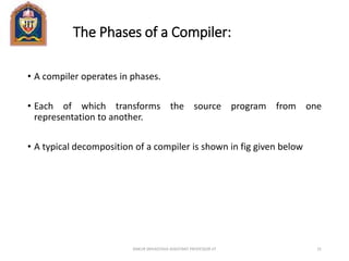 The Phases of a Compiler:
• A compiler operates in phases.
• Each of which transforms the source program from one
representation to another.
• A typical decomposition of a compiler is shown in fig given below
ANKUR SRIVASTAVA ASSISTANT PROFESSOR JIT 31
 