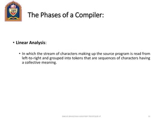 The Phases of a Compiler:
• Linear Analysis:
• In which the stream of characters making up the source program is read from
left-to-right and grouped into tokens that are sequences of characters having
a collective meaning.
ANKUR SRIVASTAVA ASSISTANT PROFESSOR JIT 33
 