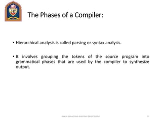 The Phases of a Compiler:
• Hierarchical analysis is called parsing or syntax analysis.
• It involves grouping the tokens of the source program into
grammatical phases that are used by the compiler to synthesize
output.
ANKUR SRIVASTAVA ASSISTANT PROFESSOR JIT 37
 