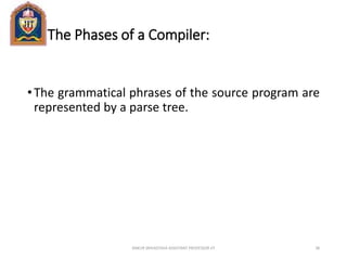 The Phases of a Compiler:
•The grammatical phrases of the source program are
represented by a parse tree.
ANKUR SRIVASTAVA ASSISTANT PROFESSOR JIT 38
 