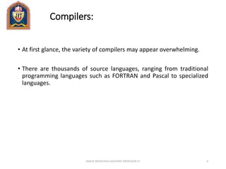 Compilers:
• At first glance, the variety of compilers may appear overwhelming.
• There are thousands of source languages, ranging from traditional
programming languages such as FORTRAN and Pascal to specialized
languages.
ANKUR SRIVASTAVA ASSISTANT PROFESSOR JIT 4
 