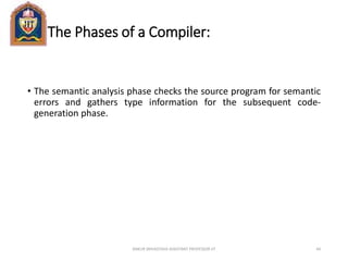 The Phases of a Compiler:
• The semantic analysis phase checks the source program for semantic
errors and gathers type information for the subsequent code-
generation phase.
ANKUR SRIVASTAVA ASSISTANT PROFESSOR JIT 44
 