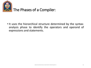 The Phases of a Compiler:
• It uses the hierarchical structure determined by the syntax-
analysis phase to identify the operators and operand of
expressions and statements.
ANKUR SRIVASTAVA ASSISTANT PROFESSOR JIT 45
 