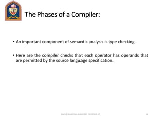 The Phases of a Compiler:
• An important component of semantic analysis is type checking.
• Here are the compiler checks that each operator has operands that
are permitted by the source language specification.
ANKUR SRIVASTAVA ASSISTANT PROFESSOR JIT 46
 