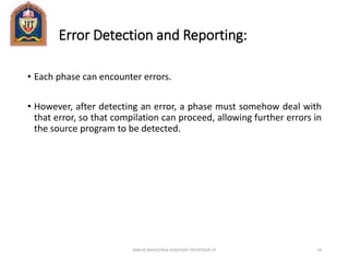 Error Detection and Reporting:
• Each phase can encounter errors.
• However, after detecting an error, a phase must somehow deal with
that error, so that compilation can proceed, allowing further errors in
the source program to be detected.
ANKUR SRIVASTAVA ASSISTANT PROFESSOR JIT 54
 