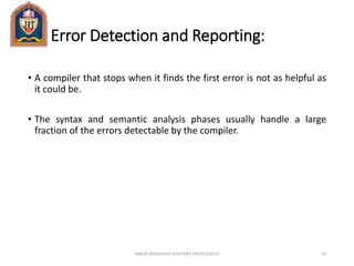 Error Detection and Reporting:
• A compiler that stops when it finds the first error is not as helpful as
it could be.
• The syntax and semantic analysis phases usually handle a large
fraction of the errors detectable by the compiler.
ANKUR SRIVASTAVA ASSISTANT PROFESSOR JIT 55
 