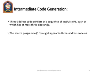 Intermediate Code Generation:
• Three-address code consists of a sequence of instructions, each of
which has at most three operands.
• The source program in (1.1) might appear in three-address code as
ANKUR SRIVASTAVA ASSISTANT PROFESSOR JIT 60
 
