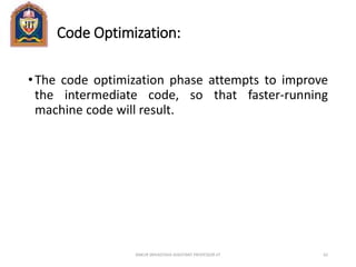 Code Optimization:
•The code optimization phase attempts to improve
the intermediate code, so that faster-running
machine code will result.
ANKUR SRIVASTAVA ASSISTANT PROFESSOR JIT 62
 