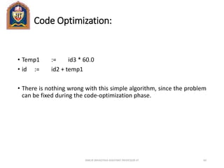 Code Optimization:
• Temp1 := id3 * 60.0
• id := id2 + temp1
• There is nothing wrong with this simple algorithm, since the problem
can be fixed during the code-optimization phase.
ANKUR SRIVASTAVA ASSISTANT PROFESSOR JIT 64
 