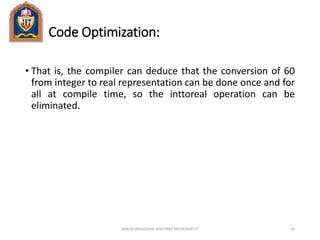Code Optimization:
• That is, the compiler can deduce that the conversion of 60
from integer to real representation can be done once and for
all at compile time, so the inttoreal operation can be
eliminated.
ANKUR SRIVASTAVA ASSISTANT PROFESSOR JIT 65
 