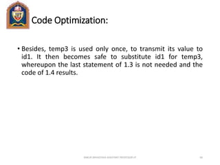 Code Optimization:
• Besides, temp3 is used only once, to transmit its value to
id1. It then becomes safe to substitute id1 for temp3,
whereupon the last statement of 1.3 is not needed and the
code of 1.4 results.
ANKUR SRIVASTAVA ASSISTANT PROFESSOR JIT 66
 
