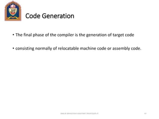 Code Generation
• The final phase of the compiler is the generation of target code
• consisting normally of relocatable machine code or assembly code.
ANKUR SRIVASTAVA ASSISTANT PROFESSOR JIT 67
 