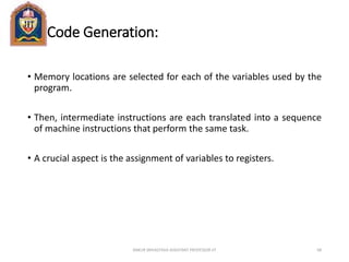 Code Generation:
• Memory locations are selected for each of the variables used by the
program.
• Then, intermediate instructions are each translated into a sequence
of machine instructions that perform the same task.
• A crucial aspect is the assignment of variables to registers.
ANKUR SRIVASTAVA ASSISTANT PROFESSOR JIT 68
 