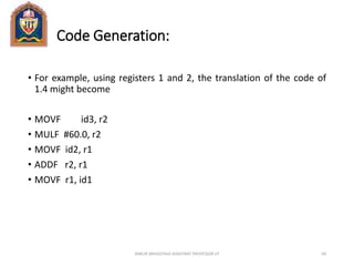 Code Generation:
• For example, using registers 1 and 2, the translation of the code of
1.4 might become
• MOVF id3, r2
• MULF #60.0, r2
• MOVF id2, r1
• ADDF r2, r1
• MOVF r1, id1
ANKUR SRIVASTAVA ASSISTANT PROFESSOR JIT 69
 