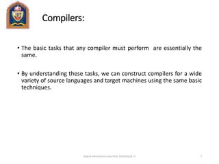 Compilers:
• The basic tasks that any compiler must perform are essentially the
same.
• By understanding these tasks, we can construct compilers for a wide
variety of source languages and target machines using the same basic
techniques.
ANKUR SRIVASTAVA ASSISTANT PROFESSOR JIT 7
 