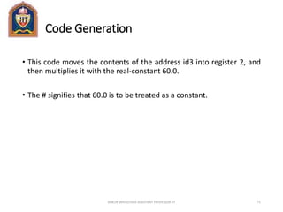 Code Generation
• This code moves the contents of the address id3 into register 2, and
then multiplies it with the real-constant 60.0.
• The # signifies that 60.0 is to be treated as a constant.
ANKUR SRIVASTAVA ASSISTANT PROFESSOR JIT 71
 
