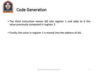 Code Generation
• The third instruction moves id2 into register 1 and adds to it the
value previously computed in register 2
• Finally, the value in register 1 is moved into the address of id1.
ANKUR SRIVASTAVA ASSISTANT PROFESSOR JIT 72
 