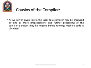 Cousins of the Compiler:
• As we saw in given figure, the input to a compiler may be produced
by one or more preprocessors, and further processing of the
compiler’s output may be needed before running machine code is
obtained.
ANKUR SRIVASTAVA ASSISTANT PROFESSOR JIT 73
 