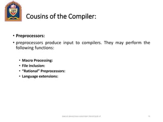 Cousins of the Compiler:
• Preprocessors:
• preprocessors produce input to compilers. They may perform the
following functions:
• Macro Processing:
• File inclusion:
• “Rational” Preprocessors:
• Language extensions:
ANKUR SRIVASTAVA ASSISTANT PROFESSOR JIT 75
 